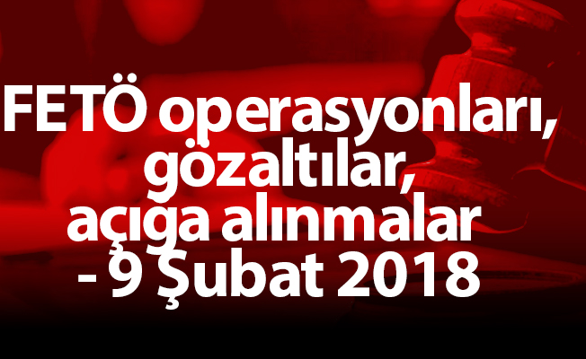 FETÖ operasyonları, gözaltılar, açığa alınmalar - 9 Şubat 2018