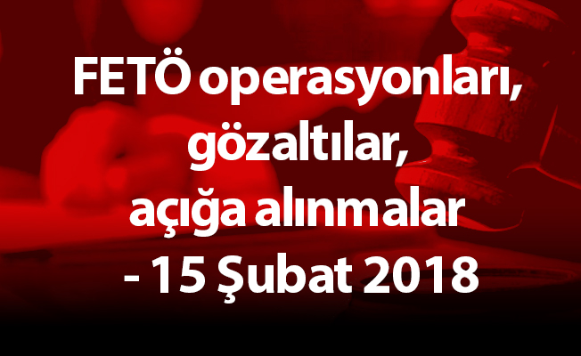 FETÖ operasyonları, gözaltılar, açığa alınmalar - 15 Şubat 2018