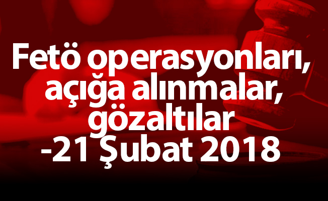 Fetö operasyonları, açığa alınmalar, gözaltılar -21 Şubat 2018