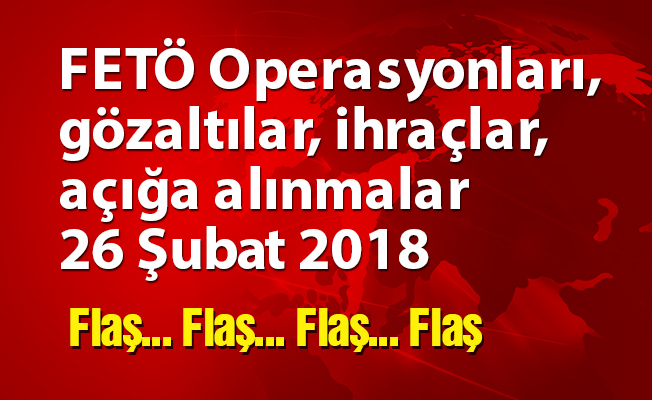 FETÖ Operasyonları, gözaltılar, ihraçlar, açığa alınmalar 26 Şubat 2018