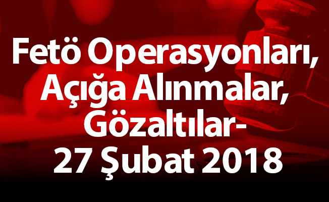 Fetö Operasyonları, Açığa Alınmalar, Gözaltılar- 27 Şubat 2018