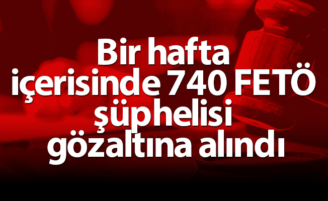 Bir hafta içerisinde 740 FETÖ şüphelisi gözaltına alındı