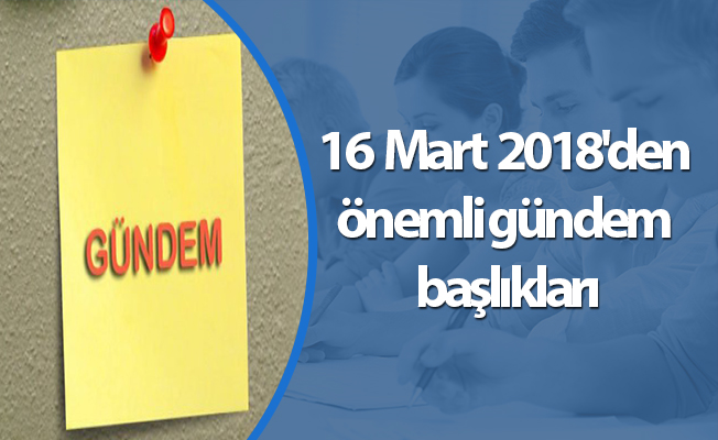 16 Mart 2018'den önemli gündem başlıkları