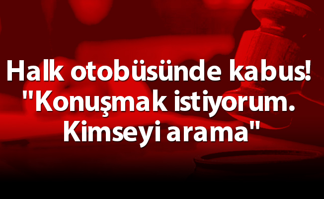 Halk otobüsünde kabus! ''Konuşmak istiyorum. Kimseyi arama"