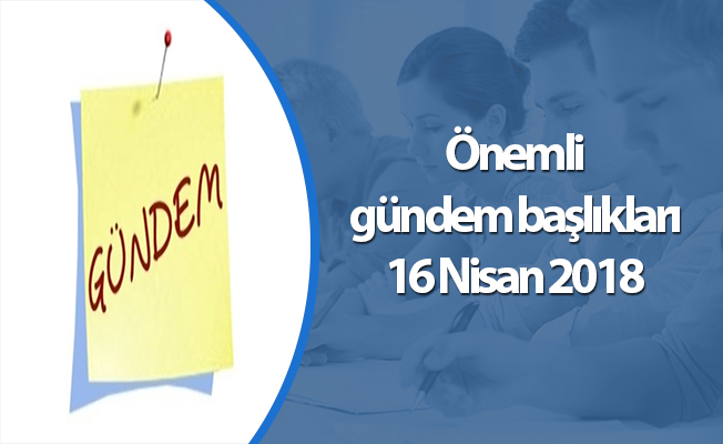 Önemli gündem başlıkları 16 Nisan 2018