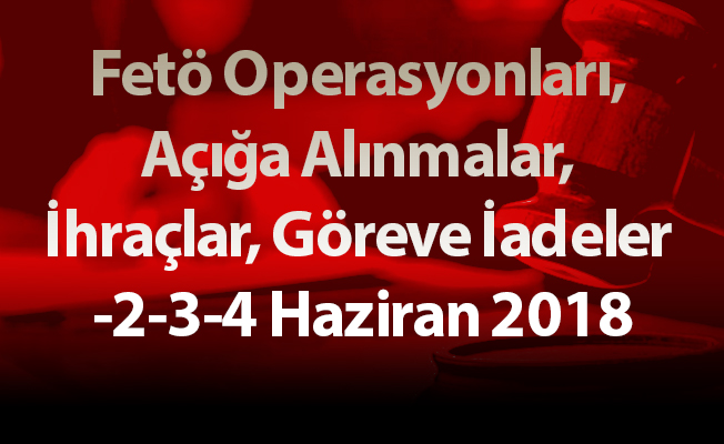 Fetö Operasyonları, Açığa Alınmalar, İhraçlar, Göreve İadeler -2-3-4 Haziran 2018