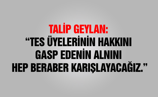 TALİP GEYLAN : “TES ÜYELERİNİN HAKKINI GASP EDENİN ALNINI HEP BERABER KARIŞLAYACAĞIZ.”