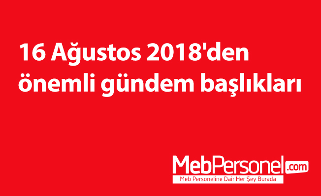 16 Ağustos 2018'den önemli gündem başlıkları