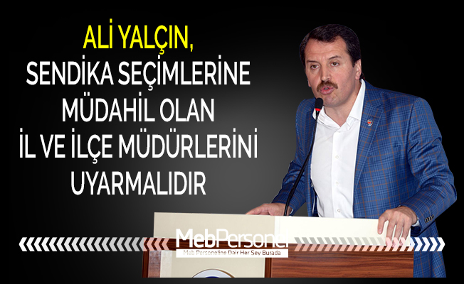 ALİ YALÇIN, SENDİKA SEÇİMLERİNE MÜDAHİL OLAN İL VE İLÇE MÜDÜRLERİNİ UYARMALIDIR