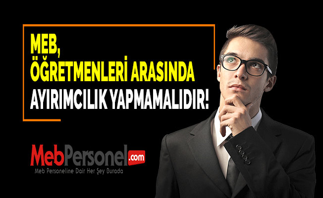 MEB, ÖĞRETMENLERİ ARASINDA AYIRIMCILIK YAPMAMALIDIR!