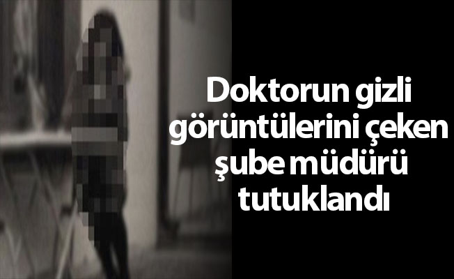 Doktorun gizli görüntülerini çeken şube müdürü tutuklandı