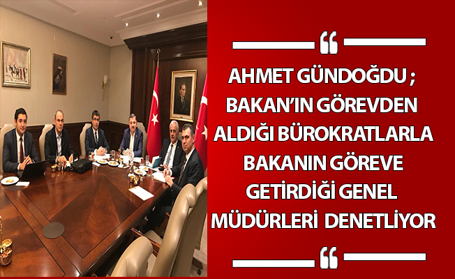 AHMET GÜNDOĞDU ; BAKAN’IN GÖREVDEN ALDIĞI BÜROKRATLARLA BAKANIN GÖREVE GETİRDİĞİ GENEL MÜDÜRLERİ DENETLİYOR