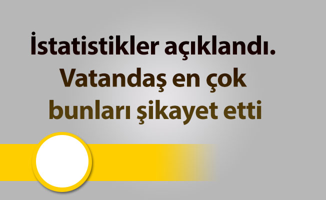 İstatistikler açıklandı. Vatandaş en çok bunları şikayet etti