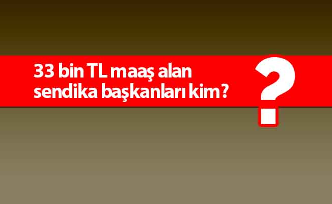 33 bin TL maaş alan sendika başkanları kim?