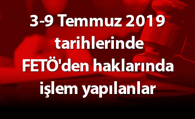 3-9 Temmuz 2019 tarihlerinde FETÖ'den haklarında işlem yapılanlar