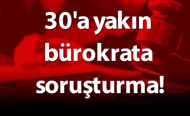 30'a yakın bürokrata soruşturma!