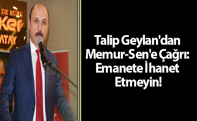 Talip Geylan'dan Memur-Sen'e Çağrı: Emanete İhanet Etmeyin!