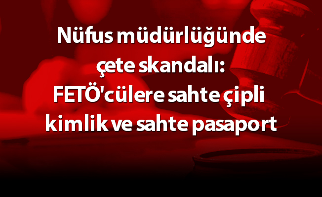 Nüfus müdürlüğünde çete skandalı: FETÖ'cülere sahte çipli kimlik ve sahte pasaport