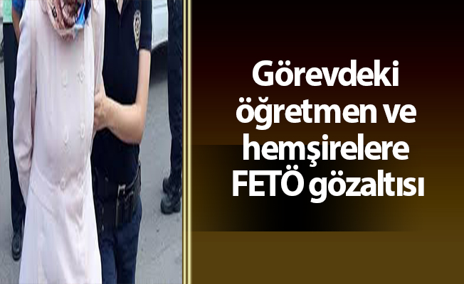 Görevdeki öğretmen ve hemşirelere FETÖ gözaltısı