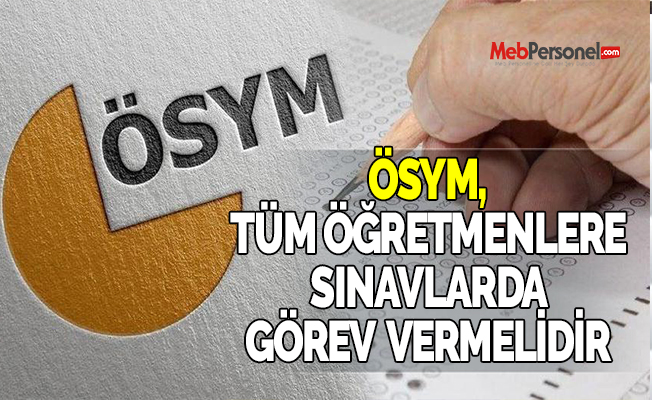 ÖSYM, TÜM ÖĞRETMENLERE SINAVLARDA GÖREV VERMELİDİR