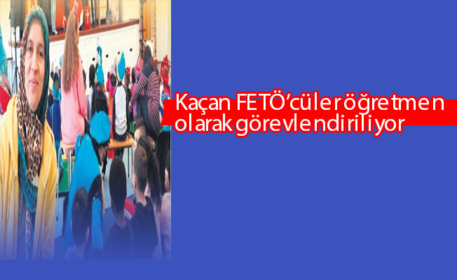 Kaçan FETÖ’cüler öğretmen olarak görevlendiriliyor