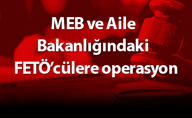 MEB ve Aile Bakanlığındaki  FETÖ’cülere operasyon