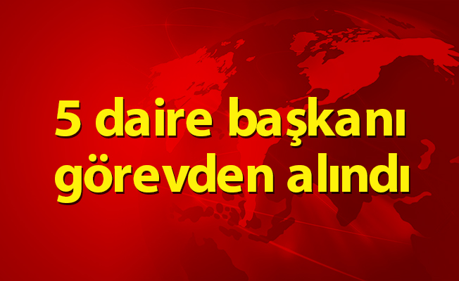 5 daire başkanı görevden alındı